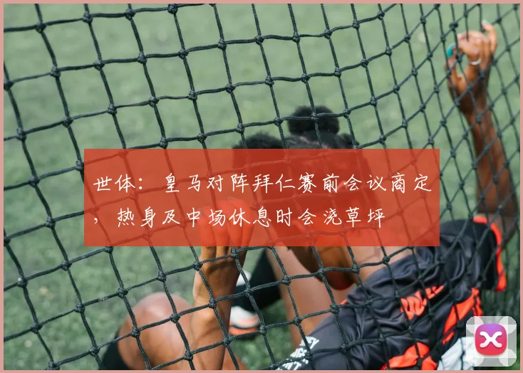 世体：皇马对阵拜仁赛前会议商定，热身及中场休息时会浇草坪