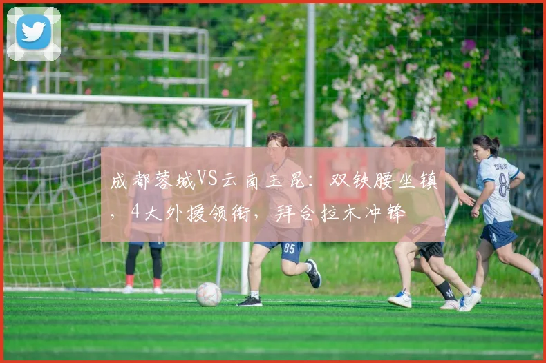 成都蓉城VS云南玉昆：双铁腰坐镇，4大外援领衔，拜合拉木冲锋