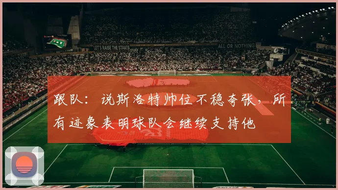 跟队：说斯洛特帅位不稳夸张，所有迹象表明球队会继续支持他