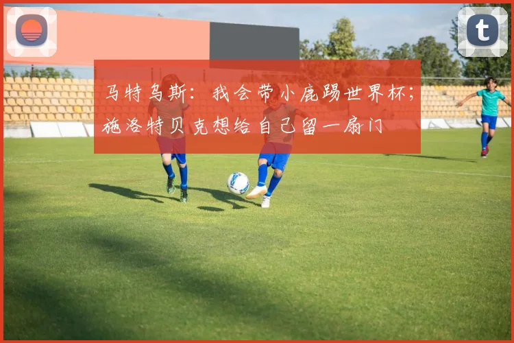 马特乌斯：我会带小鹿踢世界杯；施洛特贝克想给自己留一扇门