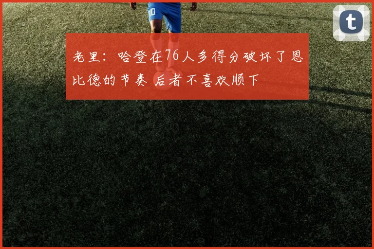 老里：哈登在76人多得分破坏了恩比德的节奏 后者不喜欢顺下